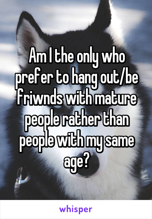 Am I the only who prefer to hang out/be friwnds with mature people rather than people with my same age?