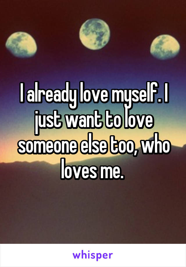 I already love myself. I just want to love someone else too, who loves me. 