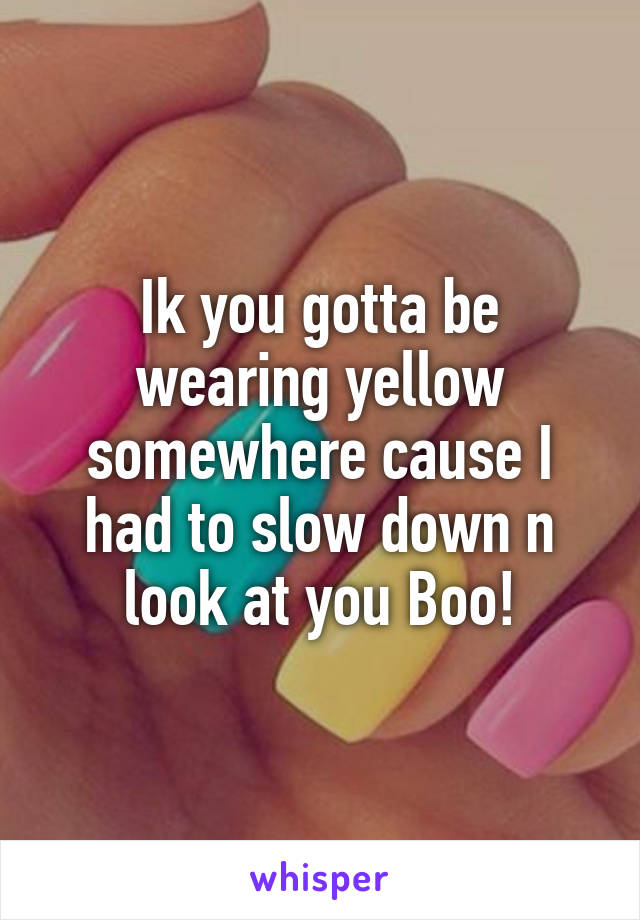 Ik you gotta be wearing yellow somewhere cause I had to slow down n look at you Boo!