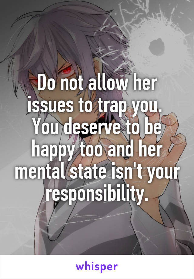 Do not allow her issues to trap you.  You deserve to be happy too and her mental state isn't your responsibility.