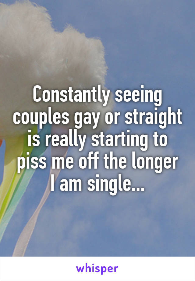 Constantly seeing couples gay or straight is really starting to piss me off the longer I am single...