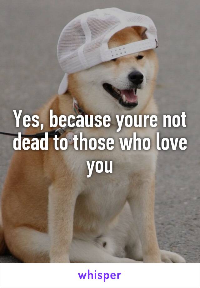 Yes, because youre not dead to those who love you