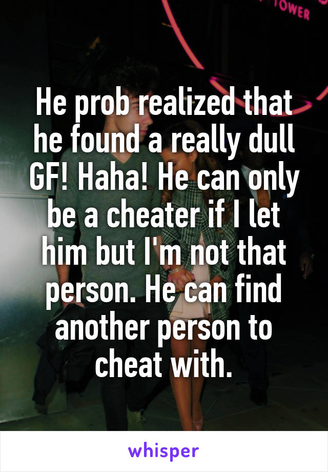 He prob realized that he found a really dull GF! Haha! He can only be a cheater if I let him but I'm not that person. He can find another person to cheat with.