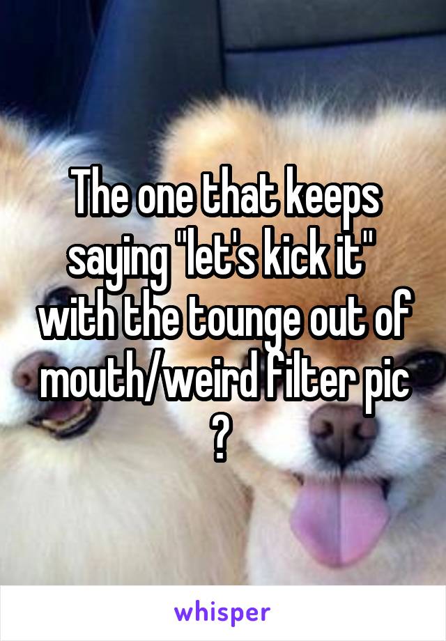 The one that keeps saying "let's kick it"  with the tounge out of mouth/weird filter pic ? 