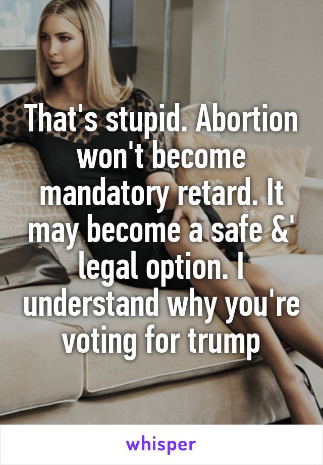 That's stupid. Abortion won't become mandatory retard. It may become a safe &' legal option. I understand why you're voting for trump