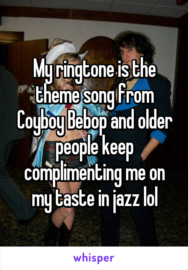 My ringtone is the theme song from Coyboy Bebop and older people keep complimenting me on my taste in jazz lol