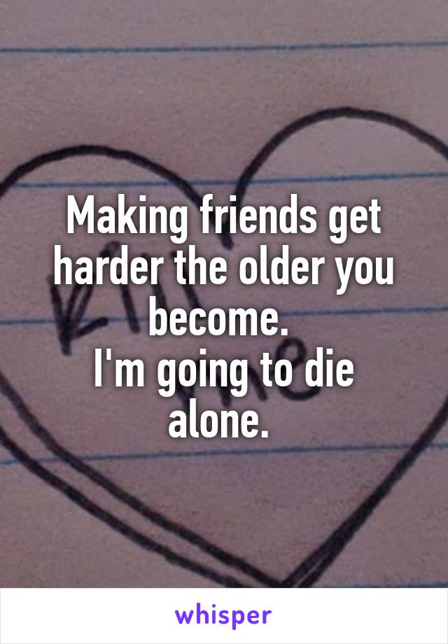 Making friends get harder the older you become. 
I'm going to die alone. 