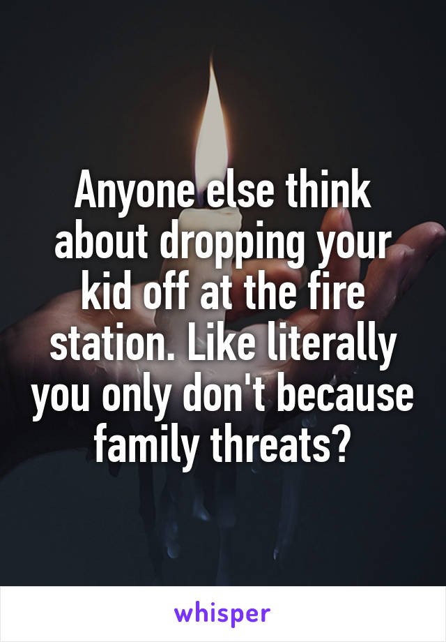 Anyone else think about dropping your kid off at the fire station. Like literally you only don't because family threats?