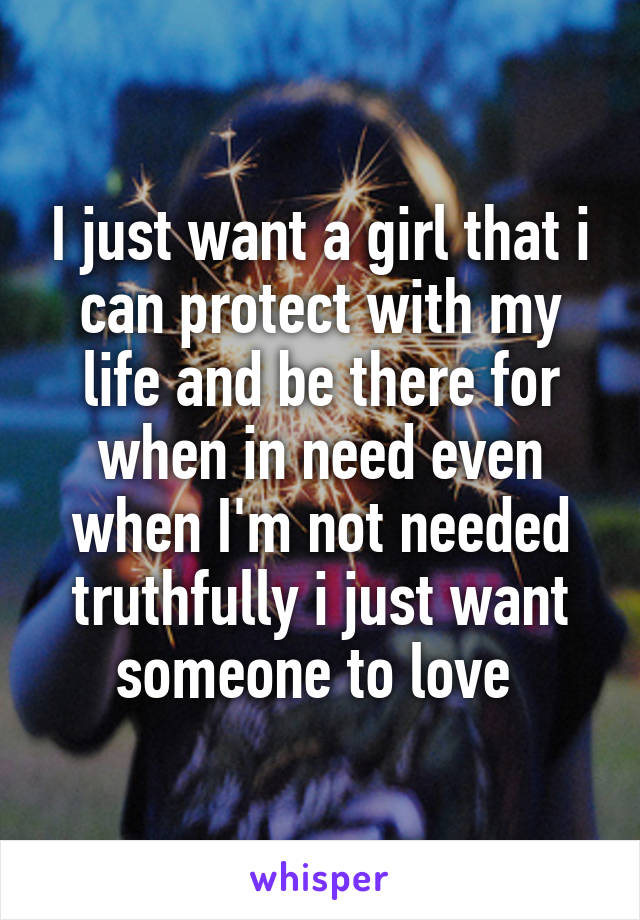 I just want a girl that i can protect with my life and be there for when in need even when I'm not needed truthfully i just want someone to love 