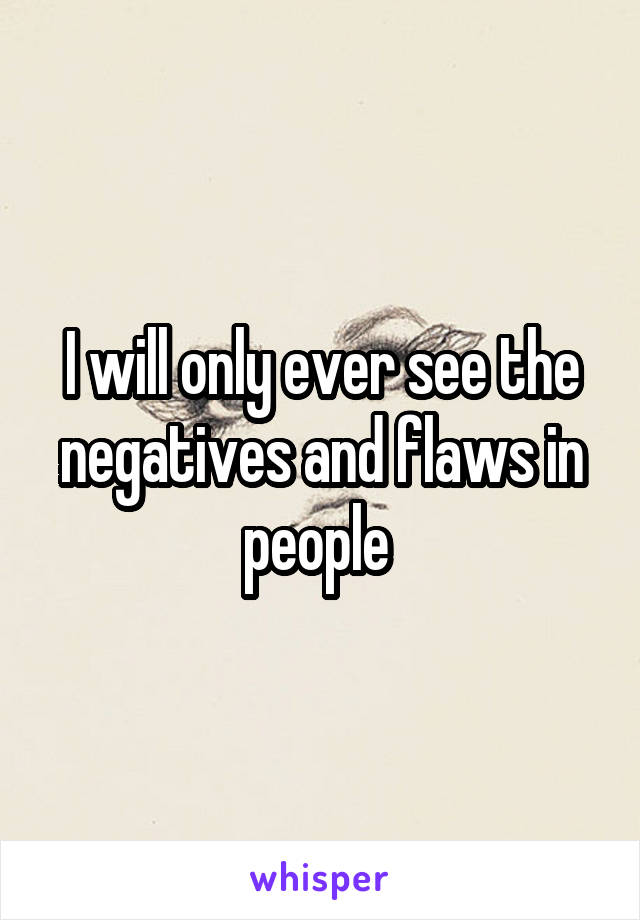 I will only ever see the negatives and flaws in people 