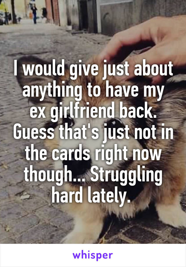 I would give just about anything to have my ex girlfriend back. Guess that's just not in the cards right now though... Struggling hard lately. 