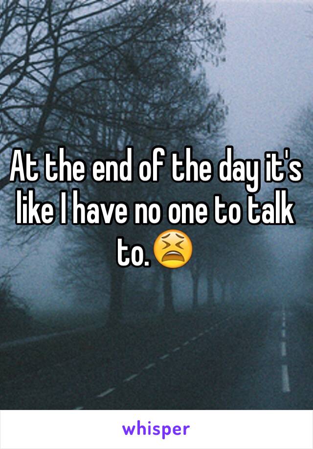 At the end of the day it's like I have no one to talk to.😫