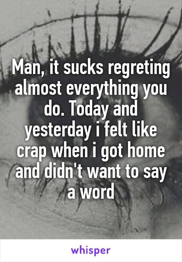 Man, it sucks regreting almost everything you do. Today and yesterday i felt like crap when i got home and didn't want to say a word