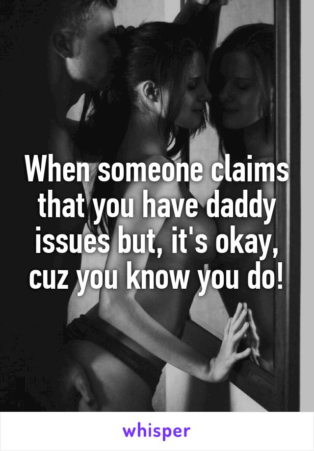 When someone claims that you have daddy issues but, it's okay, cuz you know you do!