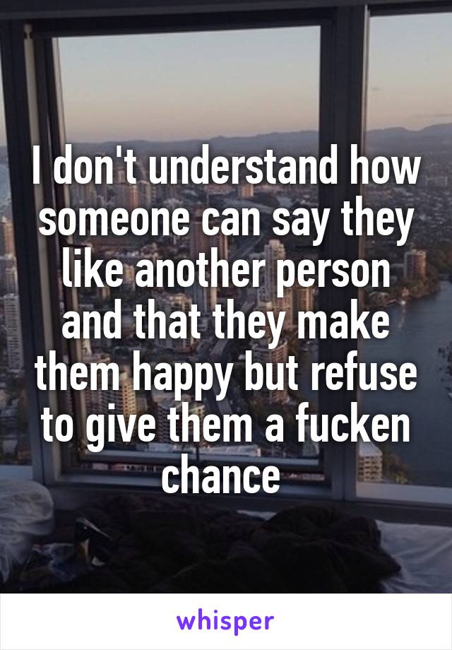 I don't understand how someone can say they like another person and that they make them happy but refuse to give them a fucken chance 