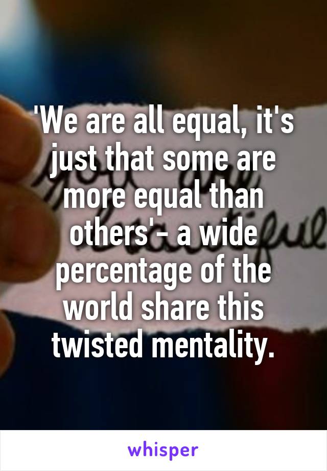 'We are all equal, it's just that some are more equal than others'- a wide percentage of the world share this twisted mentality.