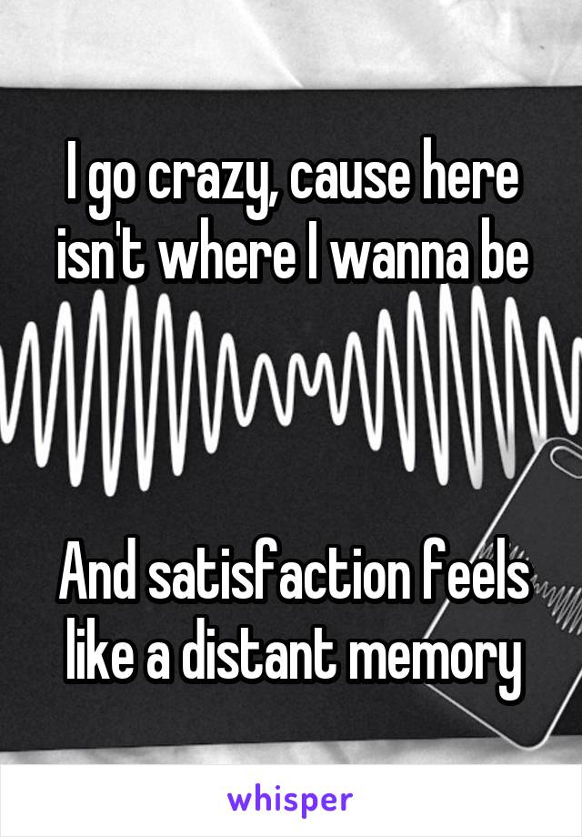 I go crazy, cause here isn't where I wanna be



And satisfaction feels like a distant memory