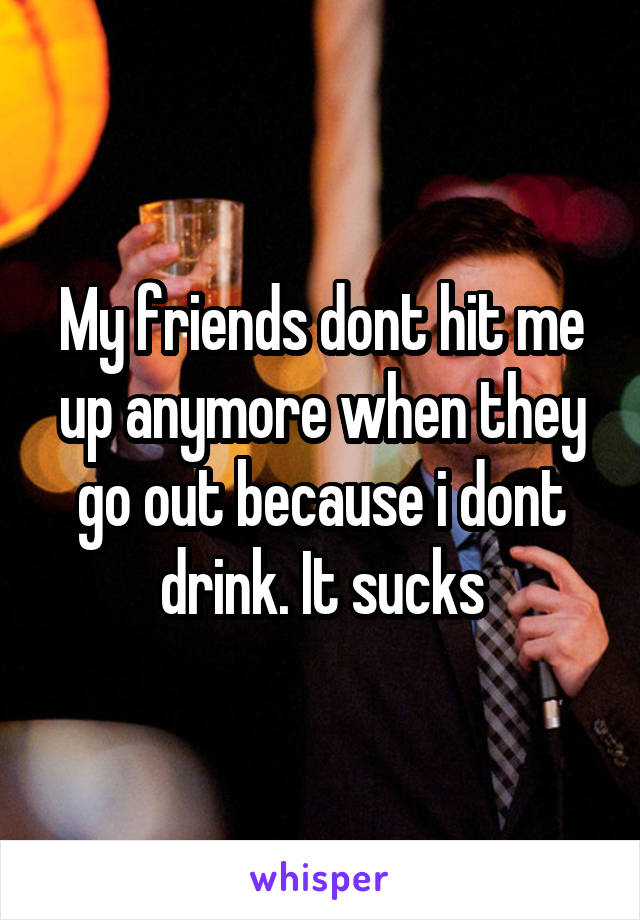 My friends dont hit me up anymore when they go out because i dont drink. It sucks