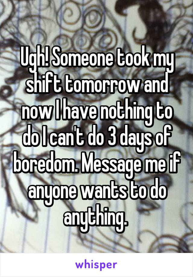 Ugh! Someone took my shift tomorrow and now I have nothing to do I can't do 3 days of boredom. Message me if anyone wants to do anything. 