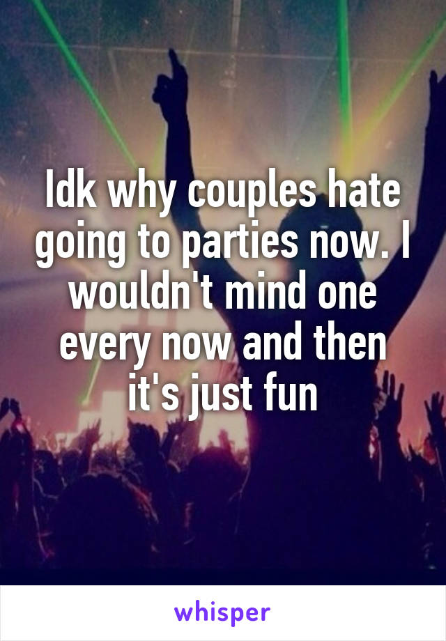 Idk why couples hate going to parties now. I wouldn't mind one every now and then it's just fun
