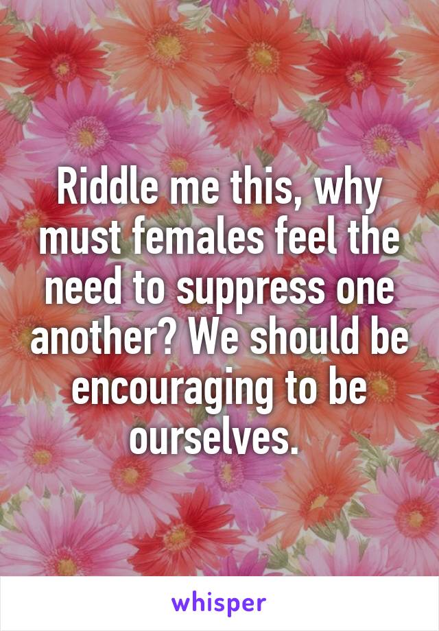 Riddle me this, why must females feel the need to suppress one another? We should be encouraging to be ourselves. 