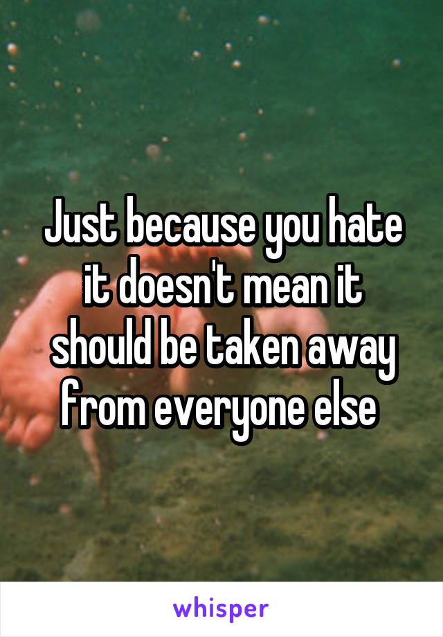 Just because you hate it doesn't mean it should be taken away from everyone else 