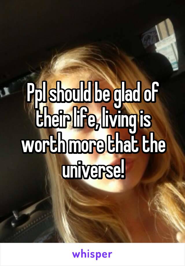 Ppl should be glad of their life, living is worth more that the universe!