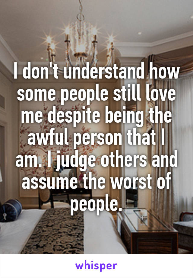 I don't understand how some people still love me despite being the awful person that I am. I judge others and assume the worst of people.