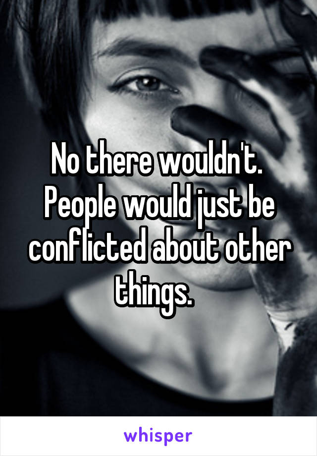 No there wouldn't.  People would just be conflicted about other things.  