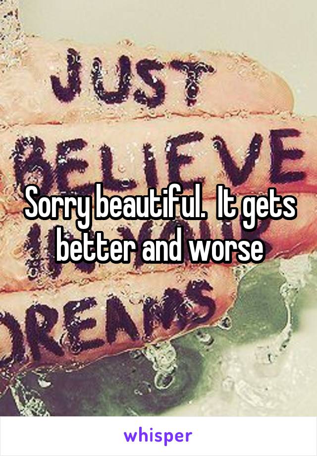 Sorry beautiful.  It gets better and worse