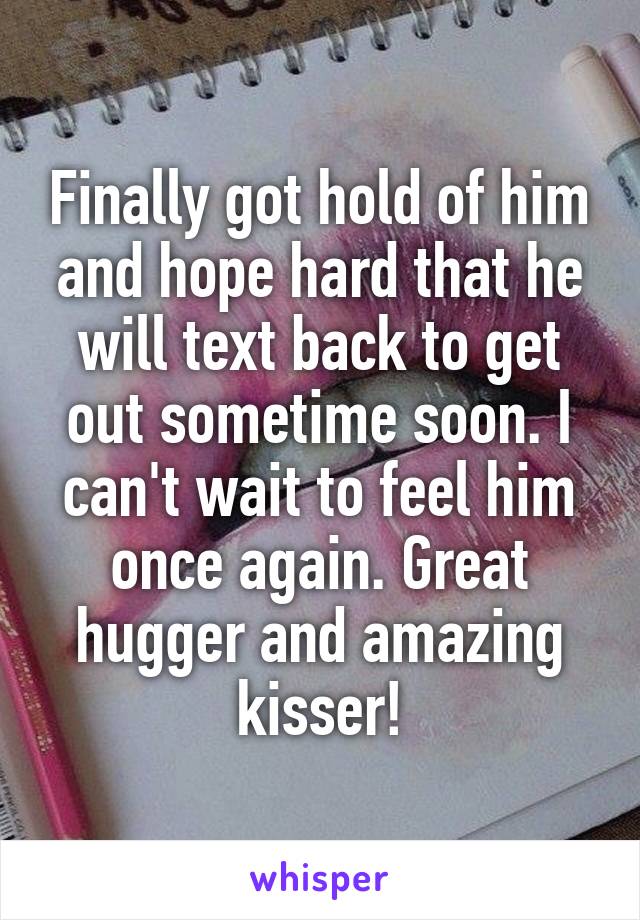 Finally got hold of him and hope hard that he will text back to get out sometime soon. I can't wait to feel him once again. Great hugger and amazing kisser!