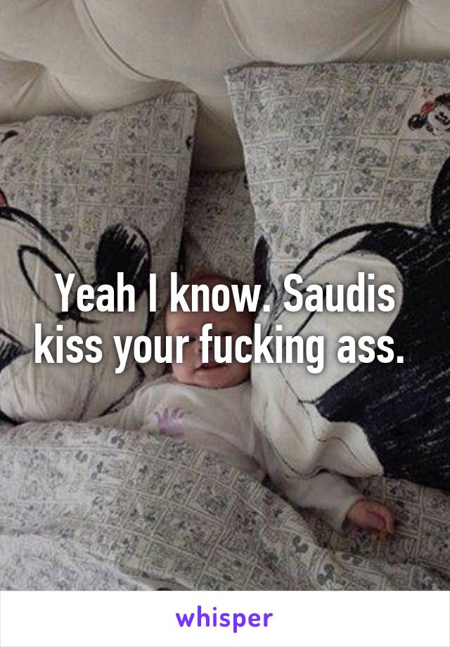 Yeah I know. Saudis kiss your fucking ass. 