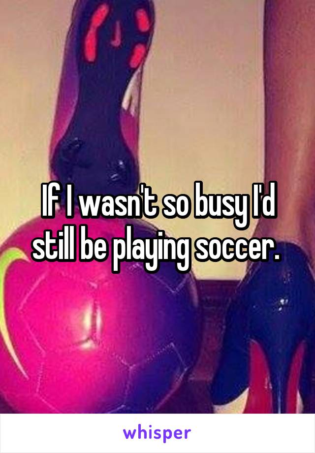 If I wasn't so busy I'd still be playing soccer. 