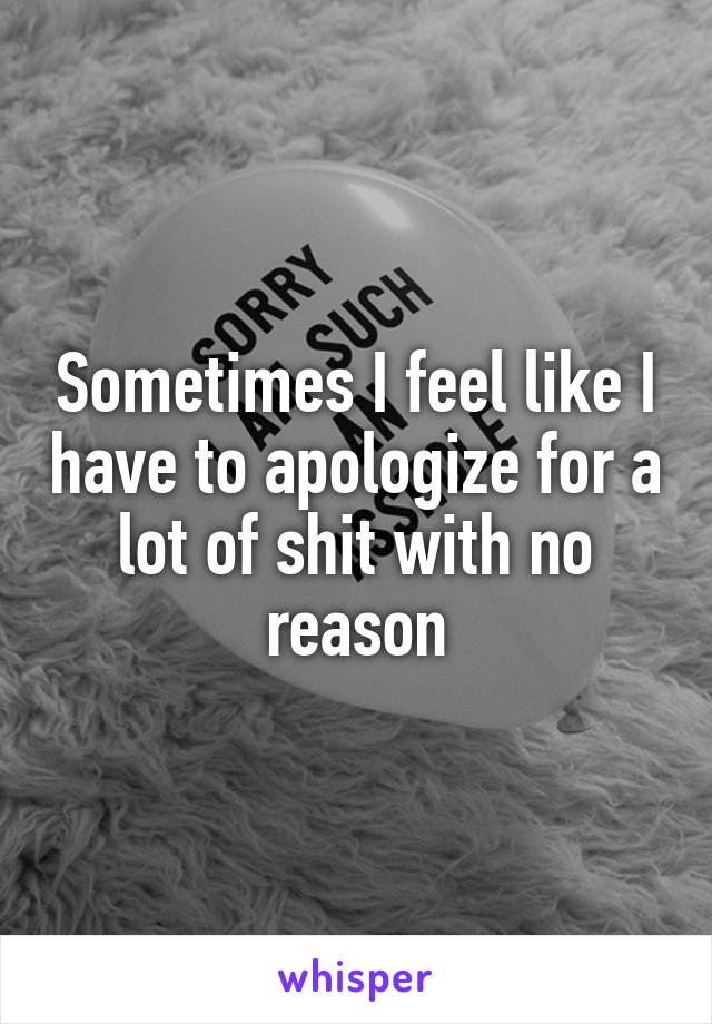 Sometimes I feel like I have to apologize for a lot of shit with no reason