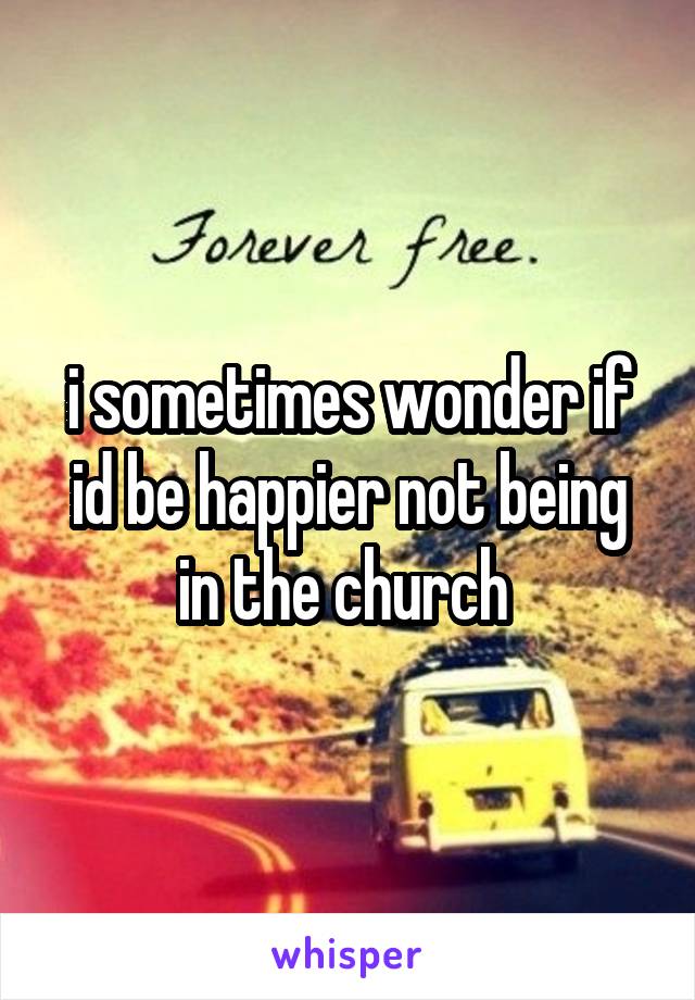 i sometimes wonder if id be happier not being in the church 