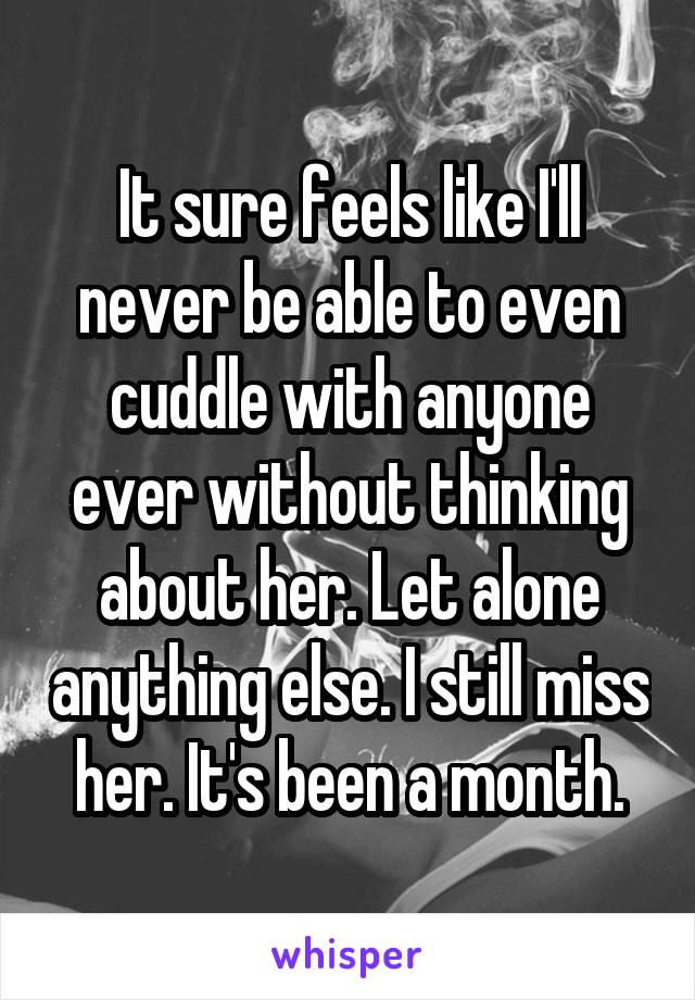 It sure feels like I'll never be able to even cuddle with anyone ever without thinking about her. Let alone anything else. I still miss her. It's been a month.