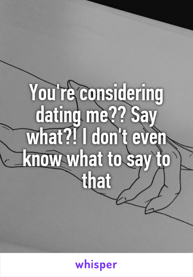 You're considering dating me?? Say what?! I don't even know what to say to that