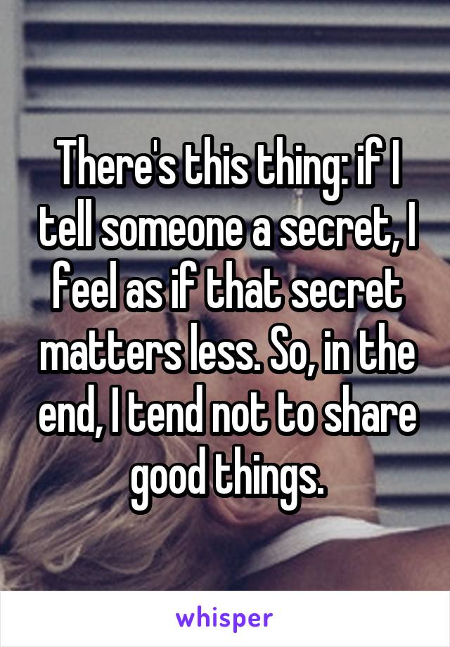 There's this thing: if I tell someone a secret, I feel as if that secret matters less. So, in the end, I tend not to share good things.