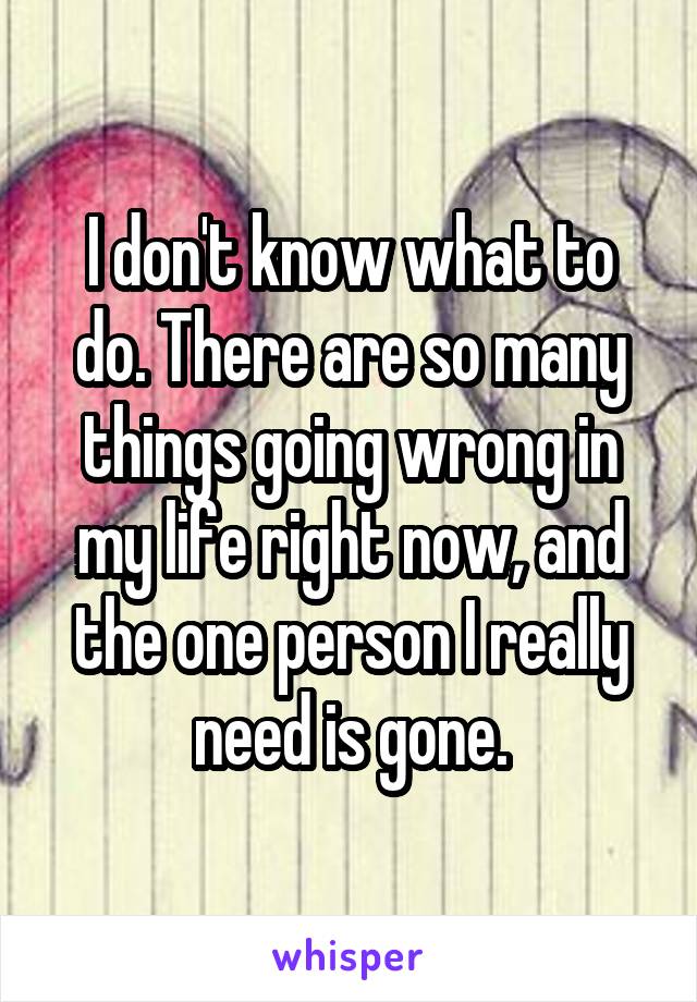 I don't know what to do. There are so many things going wrong in my life right now, and the one person I really need is gone.