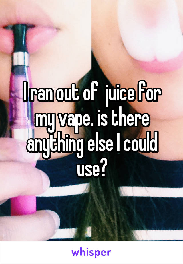 I ran out of  juice for my vape. is there anything else I could use?