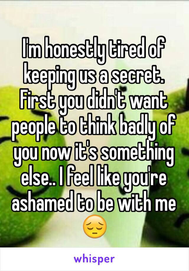 I'm honestly tired of keeping us a secret. First you didn't want people to think badly of you now it's something else.. I feel like you're ashamed to be with me 😔