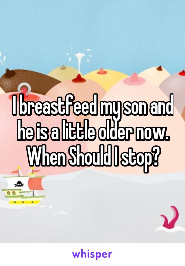 I breastfeed my son and he is a little older now. When Should I stop?