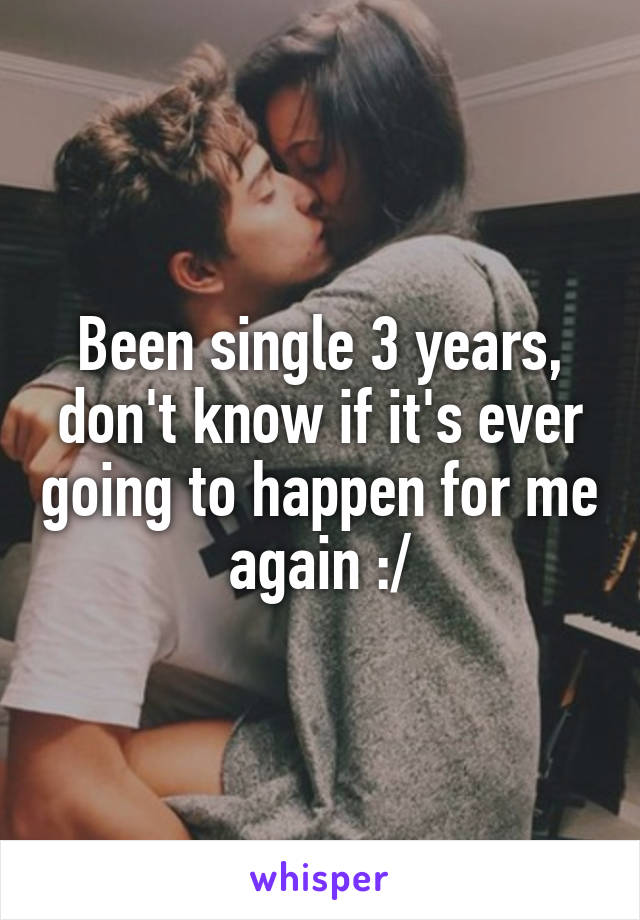 Been single 3 years, don't know if it's ever going to happen for me again :/