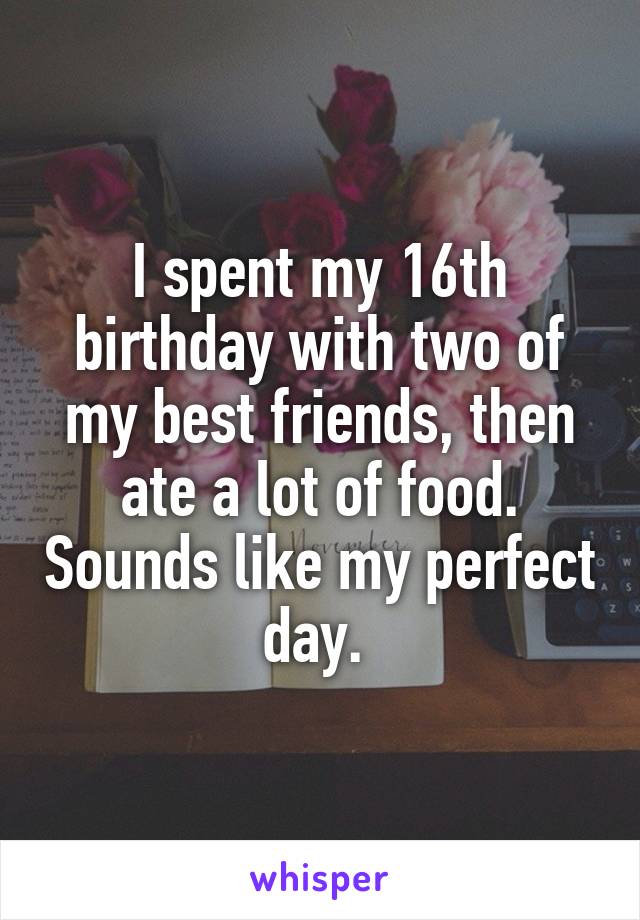 I spent my 16th birthday with two of my best friends, then ate a lot of food. Sounds like my perfect day. 