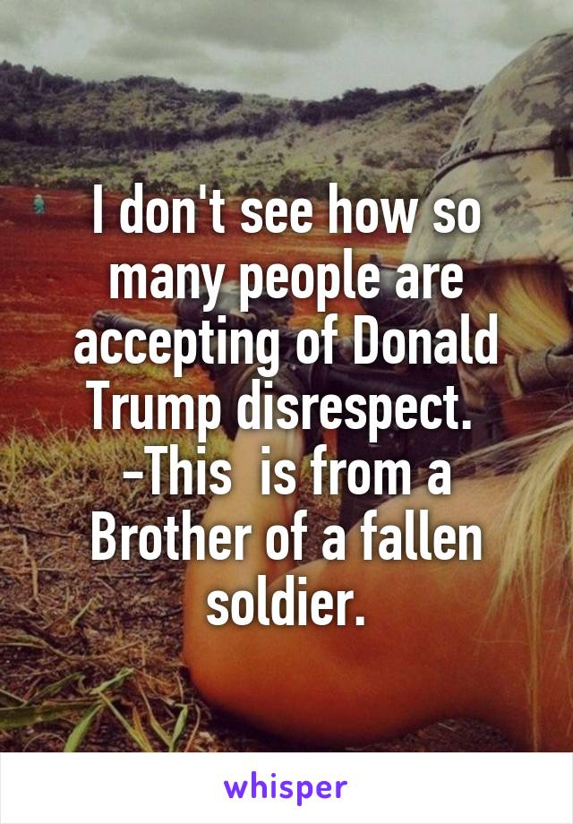 I don't see how so many people are accepting of Donald Trump disrespect.  -This  is from a Brother of a fallen soldier.