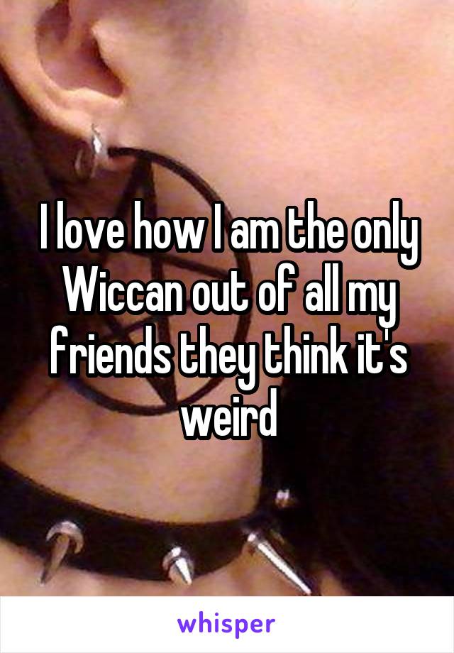 I love how I am the only Wiccan out of all my friends they think it's weird