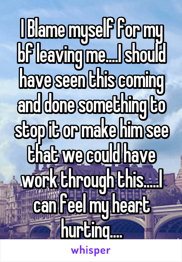 I Blame myself for my bf leaving me....I should have seen this coming and done something to stop it or make him see that we could have work through this.....I can feel my heart hurting....