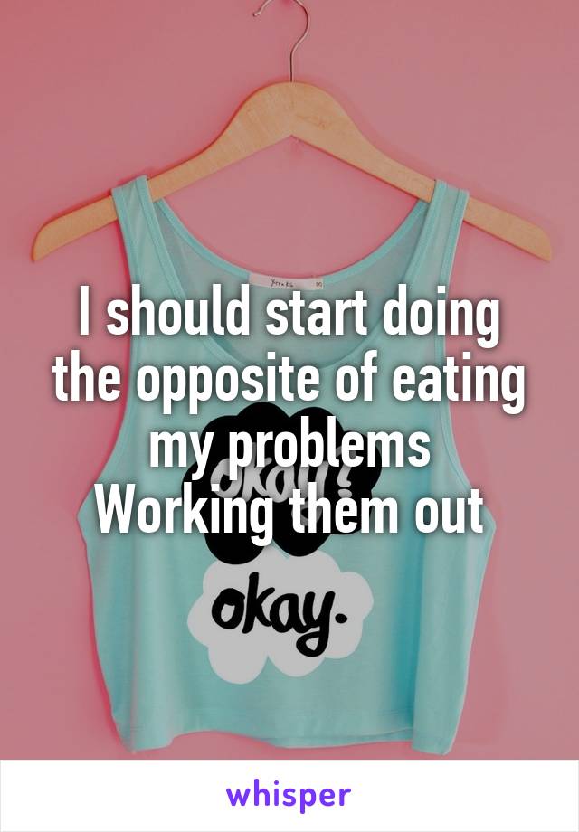 I should start doing the opposite of eating my problems
Working them out