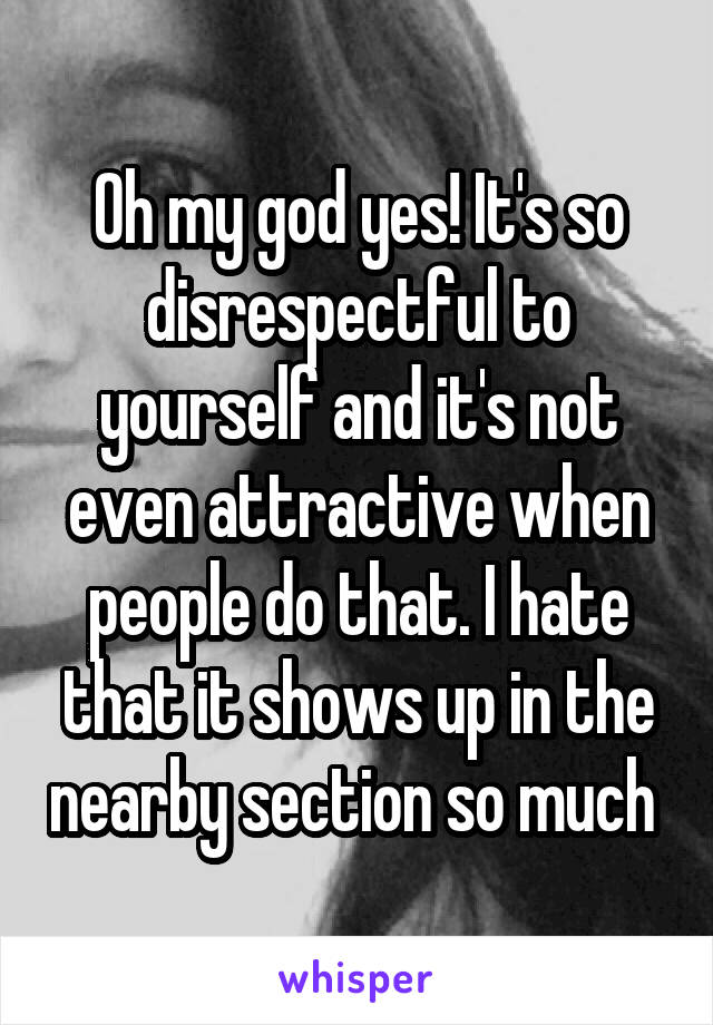 Oh my god yes! It's so disrespectful to yourself and it's not even attractive when people do that. I hate that it shows up in the nearby section so much 