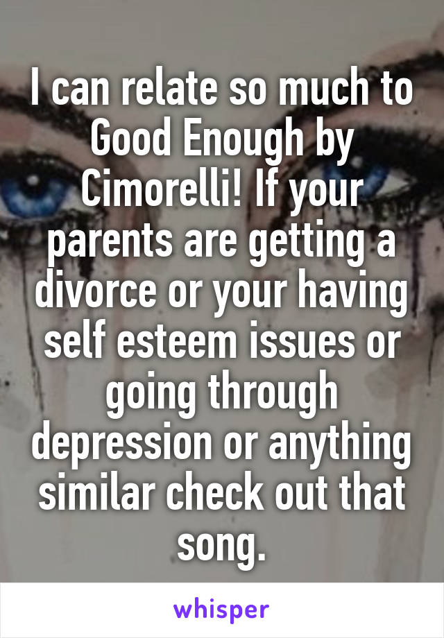 I can relate so much to Good Enough by Cimorelli! If your parents are getting a divorce or your having self esteem issues or going through depression or anything similar check out that song.